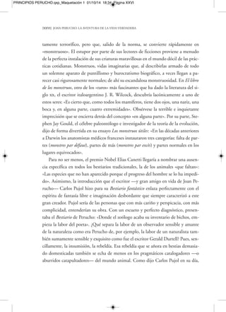 PRINCIPIOS PERUCHO.qxp_Maquetación 1 01/10/14 18:34 Página XXVIII 
[XXVIII] JOAN PERUCHO: LA AVENTURA DE LA VIDA VERDADERA 
Fiel a lo fantástico y antirrealista 
Fiel siempre a sus principios estéticos y a su poética, la terca idea y espíritu lite-rario 
de lo fantástico y antirrealista que resistió en Perucho, inmune a las tentacio-nes, 
vicios de la época, tendencias, imposiciones y dirigismos de mercado, no hizo 
más que afirmarlo a lo largo del tiempo como creador y otorgarle prestigio interna-cional. 
En 1994 el crítico neoyorquino Harold Bloom le citaría en su obra más co-nocida, 
El canon occidental, lo que supuso un notable espaldarazo para un autor de 
culto como ya era Perucho, con un circuito muy establecido de seguidores y espe-cialistas 
devotos de su obra. A comienzos de los años ochenta su difusión entre jó-venes 
autores de aquellos días como Juan Manuel Bonet, Julià Guillamon, Jose Car-los 
Llop, Andrés Trapiello, Luis Antonio de Villena, Àlex Susanna o César Antonio 
Molina, aparte de críticos y escritores de otras generaciones que con frecuencia ha-bían 
analizado y prologado obras suyas, como es el caso de Pere Gimferrer, Antoni 
Comas o Carlos Pujol, o maestros y amigos admirados como Carles Riba y Martín 
de Riquer, se había establecido ya plenamente. En 1986 la revista Pasajes, de Pam-plona, 
dirigida por el escritor Miguel Sánchez-Ostiz, le dedicó un número mono-gráfico 
en el que colaboraron todos los autores citados, a excepción de Comas, que 
había fallecido unos años antes. 
La obra de Perucho, singular y de una notable alergia por el mimetismo ambien-tal, 
siempre lucharía contra el uniformismo corrosivo de las tendencias y de las mo-das, 
tanto experimentales en cuanto a estructura y lenguaje como realistas y natura-listas 
en cuanto a temas planos y de escasa opción para la imaginación, el humor y 
la fantasía. También a sus personajes les gustó sobrevivir a contracorriente, en mo-mentos 
o atmósferas muchas veces, si no declaradamente hostiles, sí poco propicios 
para los caminos emprendidos en solitario, con enorme y valiente independencia. En 
su novela Historias naturales, de 1960, como se dice, «los personajes buscan la poe sía 
desde presupuestos racionalistas, en ambientes dispuestos a rechazar el milagro». 
Porque ¿qué representa a fin de cuentas lo fantástico? Es decir, ese gusto por lo 
maravilloso que nunca, desde el principio, abandonará a este gran autor en lengua 
catalana que, perfectamente bilingüe, salvo en contadas ocasiones siempre se tradu- 
 