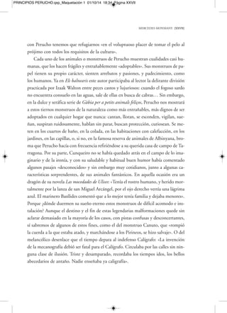 MERCEDES MONMANY [XXIX] 
jo a sí mismo al castellano. Él mismo responde en el texto «La montaña que habla», 
de su libro Rosas, diablos y sonrisas: «A mí me parece que lo que en el fondo repre-senta 
toda la literatura fantástica es la pura y simple reivindicación de la poesía y lo 
maravilloso ante la racionalidad excesiva de la vida. Me parece que el elemento fan-tástico 
es aquello que hace salir al hombre de lo habitual, de lo cotidiano, de lo an-tifantástico 
». Por otro lado, la necesidad, el hambre de mitos creados en todas las 
culturas y a lo largo de todas las épocas, la explicaría así: «Asistimos al nacimiento 
del mito por la sencilla razón de que el hombre necesita mitos para vivir. Tiene ne-cesidad 
de lo maravilloso y fantástico porque jamás un orden científico explicará to-talmente 
el misterio de lo creado». Mitos, símbolos, rastros inexplicables y extraños 
desperdigados, aquí y allá, a lo largo del camino… Quizá llegue un día en el que, 
gracias a esos múltiples rastros dejados, a las múltiples vidas y pintorescas existencias 
recorridas en sus libros, a la variedad de registros y caminos elegidos, alguien, como 
decía Perucho hablando de Shakespeare y de Homero, se pregunte quién era real-mente 
él: «¿Una sucesión de nombres? ¿Un rey con seudónimo? ¿Un hombre? ¿Una 
escuela o muchas escuelas? ¿Una época o muchas épocas?». 
M. M. 
PRINCIPIOS PERUCHO.qxp_Maquetación 1 01/10/14 18:34 Página XXIX 
 