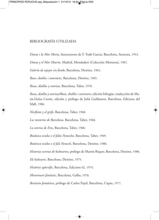 PRINCIPIOS PERUCHO.qxp_Maquetación 1 01/10/14 18:34 Página XXXII 
[XXXII] BIBLIOGRAFÍA UTILIZADA 
Rosas, diablos y sonrisas. La sonrisa de Eros, introducción de Fernando Valls, Madrid, 
Espasa Calpe (Colección Austral), 1990. 
Fabulaciones (Diana y el Mar Muerto; Botánica oculta; Historias secretas de balnearios; 
Lapidario portátil; Bestiario fantástico; Jaula para pequeños y felices animales; Cuen-tos), 
edición y prólogo de Carlos Pujol, Madrid, Alianza, 1996. 
