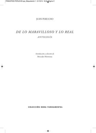 PRINCIPIOS PERUCHO.qxp_Maquetación 1 01/10/14 18:34 Página VII 
Í N D I C E 
Joan Perucho: la aventura de la vida verdadera, por Mercedes Monmany [ XXIII ] 
Bibliografía utilizada [ XXI ] 
HISTORIAS APÓCRIFAS Y 
RELATOS FANTÁSTICOS 
El irlandés O’Connell en la defensa de Montserrat [ 3 ] 
San Simeón el Estilita y el caballero bizantino Kosmas [ 9 ] 
Carcasona, Simón de Monfort y la bella Josette [ 13 ] 
Nicéforas y el grifo [ 19 ] 
Las aventuras de Kosmas [ 23 ] 
La bella dama Egeria [ 27 ] 
Las arañas [ 31 ] 
El enamorado de Katie King [ 35 ] 
El diario de guerra de Xaconín [ 39 ] 
Entre las armas y las letras [ 43 ] 
Olesia y los diálogos del gobernador [ 47 ] 
La milagrosa Navidad de Bob Lantern [ 51 ] 
Je lui parle chapeau bas [ 55 ] 
Carlsbad y los secretos de la historia [ 61 ] 
Archipenko o la destrucción [ 65 ] 
Leningrado y las veladas del conde [ 71 ] 
La heráldica y los caballeros de Armenia [ 75 ] 
ERUDITOS DE LO MARAVILLOSO 
Los eruditos de lo maravilloso [ 81 ] 
Don Faustino de la Peña y su enigmático Tratado de carnes [ 85 ] 
Un caballero erudito [ 89 ] 
 