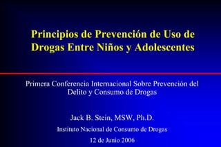 Principios de Prevención de Uso de
 Drogas Entre Niños y Adolescentes


Primera Conferencia Internacional Sobre Prevención del
            Delito y Consumo de Drogas


             Jack B. Stein, MSW, Ph.D.
         Instituto Nacional de Consumo de Drogas
                    12 de Junio 2006
 