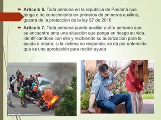  Articulo 6. Toda persona en la republica de Panamá que
tenga o no conocimiento en primeros de primeros auxilios,
gozará de la proteccion de la ley 57 de 2016
 Articulo 7. Toda persona puede auxiliar a otra persona que
se encuentre ante una situaciòn que ponga en riesgo su vida,
identificandose con ella y recibiendo su autorizaciòn para la
ayuda o recate, si la victima no responde, se da por entendido
que es una aprobación para recibir ayuda
 