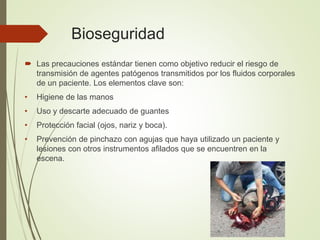 Bioseguridad
 Las precauciones estándar tienen como objetivo reducir el riesgo de
transmisión de agentes patógenos transmitidos por los fluidos corporales
de un paciente. Los elementos clave son:
• Higiene de las manos
• Uso y descarte adecuado de guantes
• Protección facial (ojos, nariz y boca).
• Prevención de pinchazo con agujas que haya utilizado un paciente y
lesiones con otros instrumentos afilados que se encuentren en la
escena.
 
