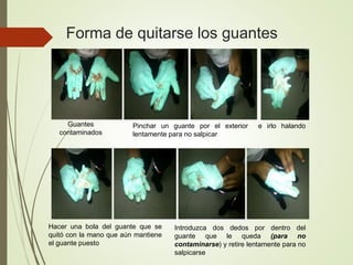 Forma de quitarse los guantes
Guantes
contaminados
Pinchar un guante por el exterior e irlo halando
lentamente para no salpicar
Hacer una bola del guante que se
quitó con la mano que aún mantiene
el guante puesto
Introduzca dos dedos por dentro del
guante que le queda (para no
contaminarse) y retire lentamente para no
salpicarse
 