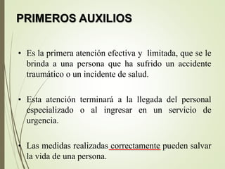 PRIMEROS AUXILIOS
• Es la primera atención efectiva y limitada, que se le
brinda a una persona que ha sufrido un accidente
traumático o un incidente de salud.
• Esta atención terminará a la llegada del personal
especializado o al ingresar en un servicio de
urgencia.
• Las medidas realizadas correctamente pueden salvar
la vida de una persona.
 
