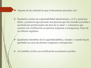  Algunas de las normativas que el documento presenta, son:
 Quedarán exentas de responsabilidad administrativa, civil y penal por
daños y perjuicios que presente una persona que fue asistida socorrida o
auxiliada por profesionales del área de la salud y voluntarios que
cuenten con certificación en primera respuesta a emergencias, fuera de
sus labores regulares.
 Igualmente miembros de la seguridad pública, siempre y cuando hayan
aprobado un curso de primera respuesta a emergencias.
 Así también civiles con certificación en primeros auxilios.
 