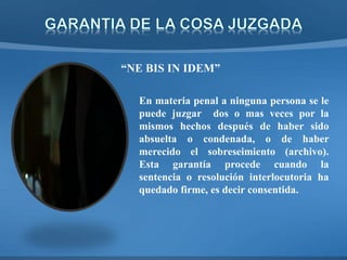 “NE BIS IN IDEM”
En materia penal a ninguna persona se le
puede juzgar dos o mas veces por la
mismos hechos después de haber sido
absuelta o condenada, o de haber
merecido el sobreseimiento (archivo).
Esta garantía procede cuando la
sentencia o resolución interlocutoria ha
quedado firme, es decir consentida.
 