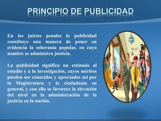 En los juicios penales la publicidad
constituye una manera de poner en
evidencia la soberanía popular, en cuyo
nombre se administra justicia.
La publicidad significa un estímulo al
estudio y a la investigación, cuyos méritos
pueden ser conocidos y apreciados así por
la Magistratura y la ciudadanía en
general, y con ello se favorece la elevación
del nivel en la administración de la
justicia en la nación.
 