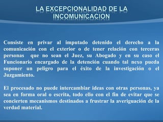 Consiste en privar al imputado detenido el derecho a la
comunicación con el exterior o de tener relación con terceras
personas que no sean el Juez, su Abogado y en su caso el
Funcionario encargado de la detención cuando tal nexo pueda
suponer un peligro para el éxito de la investigación o el
Juzgamiento.
El procesado no puede intercambiar ideas con otras personas, ya
sea en forma oral o escrita, todo ello con el fin de evitar que se
concierten mecanismos destinados a frustrar la averiguación de la
verdad material.
 