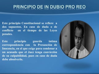 Este principio Constitucional se refiere a
dos supuestos. En caso de duda o de
conflicto en el tiempo de las Leyes
penales.
Este principio guarda íntima
correspondencia con la Presunción de
Inocencia, en el que exige para condenar a
un acusado que el Juez tenga convicción
de su culpabilidad, pues en caso de duda
debe absolverlo.
 
