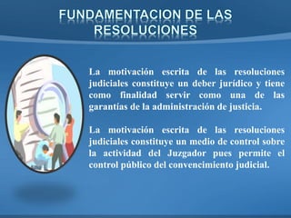 La motivación escrita de las resoluciones
judiciales constituye un deber jurídico y tiene
como finalidad servir como una de las
garantías de la administración de justicia.
La motivación escrita de las resoluciones
judiciales constituye un medio de control sobre
la actividad del Juzgador pues permite el
control público del convencimiento judicial.
 