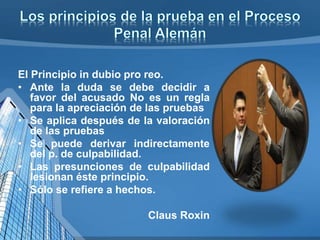 El Principio in dubio pro reo.
• Ante la duda se debe decidir a
favor del acusado No es un regla
para la apreciación de las pruebas
• Se aplica después de la valoración
de las pruebas
• Se puede derivar indirectamente
del p. de culpabilidad.
• Las presunciones de culpabilidad
lesionan éste principio.
• Sólo se refiere a hechos.
Claus Roxin
 