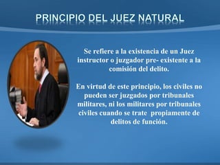 Se refiere a la existencia de un Juez
instructor o juzgador pre- existente a la
comisión del delito.
En virtud de este principio, los civiles no
pueden ser juzgados por tribunales
militares, ni los militares por tribunales
civiles cuando se trate propiamente de
delitos de función.
 