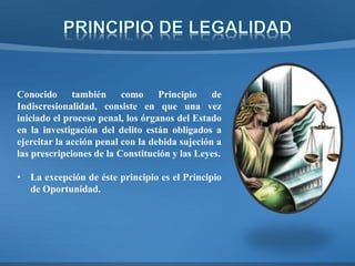 Conocido también como Principio de
Indiscresionalidad, consiste en que una vez
iniciado el proceso penal, los órganos del Estado
en la investigación del delito están obligados a
ejercitar la acción penal con la debida sujeción a
las prescripciones de la Constitución y las Leyes.
• La excepción de éste principio es el Principio
de Oportunidad.
 