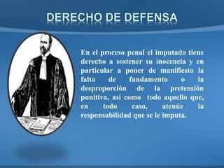 En el proceso penal el imputado tiene
derecho a sostener su inocencia y en
particular a poner de manifiesto la
falta de fundamento o la
desproporción de la pretensión
punitiva, así como todo aquello que,
en todo caso, atenúe la
responsabilidad que se le imputa.
 