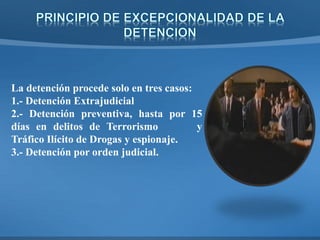 La detención procede solo en tres casos:
1.- Detención Extrajudicial
2.- Detención preventiva, hasta por 15
días en delitos de Terrorismo y
Tráfico Ilícito de Drogas y espionaje.
3.- Detención por orden judicial.
 