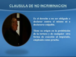 Es el derecho a no ser obligado a
declarar contra si mismo ni a
declararse culpable.
Tiene su origen en la prohibición
de la tortura y de cualquier otra
forma de coacción al imputado,
empleado como prueba.
 