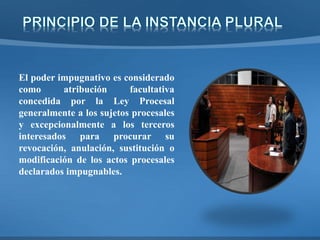 El poder impugnativo es considerado
como atribución facultativa
concedida por la Ley Procesal
generalmente a los sujetos procesales
y excepcionalmente a los terceros
interesados para procurar su
revocación, anulación, sustitución o
modificación de los actos procesales
declarados impugnables.
 