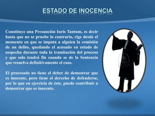 Constituye una Presunción Iuris Tantum, es decir
hasta que no se pruebe lo contrario, rige desde el
momento en que se imputa a alguien la comisión
de un delito, quedando el acusado en estado de
sospecha durante toda la tramitación del proceso
y que solo tendrá fin cuando se de la Sentencia
que resuelva definitivamente el caso.
El procesado no tiene el deber de demostrar que
es inocente, pero tiene el derecho de defenderse,
por lo que en ejercicio de éste, puede contribuir a
demostrar que es inocente.
 