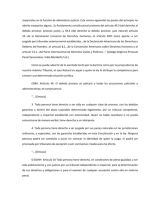 imparciales en la función de administrar justicia. Esta norma siguiendo las pautas del principio no
admite excepción alguna...Su fundamento constitucional proviene del artículo 49.3 (del derecho al
debido proceso: proceso justo)...y 49.4 (del derecho al debido proceso: juez natural) artículo
10...de la Declaración Universal de Derechos Humanos...el artículo XXVI único aparte...a ser
juzgada por tribunales anteriormente establecidos...de la Declaración Americana de los Derechos y
Deberes del Hombre...el artículo 8.1...de la Convención Americana sobre Derechos Humanos y el
artículo 14.1...del Pacto Internacional de Derechos Civiles y Políticos...” (Código Orgánico Procesal
Penal Venezolano. Indio Merideño S.A.).
Como se puede advertir de lo asentado tanto por la doctrina como por la jurisprudencia de
nuestro máximo Tribunal, el Juez Natural es aquel a quien la ley le atribuye la competencia para
conocer una determinada situación jurídica.
CRBV: Artículo 49. El debido proceso se aplicará a todas las actuaciones judiciales y
administrativas; en consecuencia:
“… (Omissis)
3. Toda persona tiene derecho a ser oída en cualquier clase de proceso, con las debidas
garantías y dentro del plazo razonable determinado legalmente, por un tribunal competente,
independiente e imparcial establecido con anterioridad. Quien no hable castellano o no pueda
comunicarse de manera verbal, tiene derecho a un intérprete.
4. Toda persona tiene derecho a ser juzgada por sus jueces naturales en las jurisdicciones
ordinarias, o especiales, con las garantías establecidas en esta Constitución y en la ley. Ninguna
persona podrá ser sometida a juicio sin conocer la identidad de quien la juzga, ni podrá ser
procesada por tribunales de excepción o por comisiones creadas para tal efecto.
“… (Omissis)
D-DDHH: Artículo 10 Toda persona tiene derecho, en condiciones de plena igualdad, a ser
oída públicamente y con justicia por un tribunal independiente e imparcial, para la determinación
de sus derechos y obligaciones o para el examen de cualquier acusación contra ella en materia
penal.
 