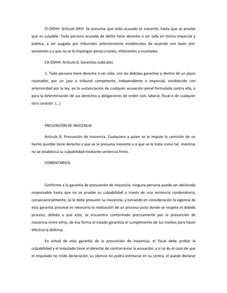 CI-DDHH: Artículo XXVI. Se presume que todo acusado es inocente, hasta que se pruebe
que es culpable. Toda persona acusada de delito tiene derecho a ser oída en forma imparcial y
pública, a ser juzgada por tribunales anteriormente establecidos de acuerdo con leyes pre-
existentes y a que no se le impongan penas crueles, infamantes o inusitadas.
CA-DDHH: Artículo 8. Garantías Judiciales
1. Toda persona tiene derecho a ser oída, con las debidas garantías y dentro de un plazo
razonable, por un juez o tribunal competente, independiente e imparcial, establecido con
anterioridad por la ley, en la sustanciación de cualquier acusación penal formulada contra ella, o
para la determinación de sus derechos y obligaciones de orden civil, laboral, fiscal o de cualquier
otro carácter. (…)
PRESUNCIÓN DE INOCENCIA
Artículo 8. Presunción de inocencia. Cualquiera a quien se le impute la comisión de un
hecho punible tiene derecho a que se le presuma inocente y a que se le trate como tal, mientras
no se establezca su culpabilidad mediante sentencia firme.
COMENTARIOS:
Conforme a la garantía de presunción de inocencia, ninguna persona puede ser declarada
responsable hasta que no se pruebe su culpabilidad a través de una sentencia condenatoria,
consecuencialmente, se le debe presumir su inocencia, y tomando en consideración la vigencia de
esta garantía procesal es necesario la realización de un proceso justo donde se respete el debido
proceso, debido a que este, se encuentra conformado precisamente por la presunción de
inocencia entre otros, de esa forma el estado garantiza el cumplimiento de los medios para hacer
efectiva la defensa.
En virtud de esta garantía de la presunción de inocencia, el fiscal debe probar la
culpabilidad y el imputado tiene el derecho de contrarrestar la acusación, y si se da el caso de que
el imputado no rinde declaración, su silencio no podrá estimarse en su contra, el puede declarar
 