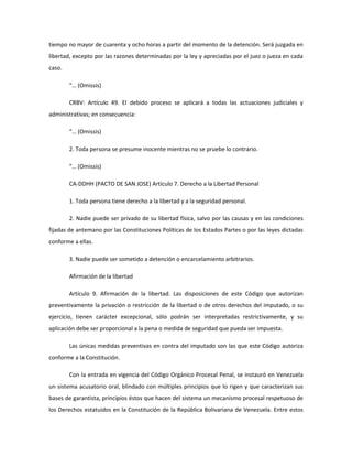 tiempo no mayor de cuarenta y ocho horas a partir del momento de la detención. Será juzgada en
libertad, excepto por las razones determinadas por la ley y apreciadas por el juez o jueza en cada
caso.
“… (Omissis)
CRBV: Artículo 49. El debido proceso se aplicará a todas las actuaciones judiciales y
administrativas; en consecuencia:
“… (Omissis)
2. Toda persona se presume inocente mientras no se pruebe lo contrario.
“… (Omissis)
CA-DDHH (PACTO DE SAN JOSE) Artículo 7. Derecho a la Libertad Personal
1. Toda persona tiene derecho a la libertad y a la seguridad personal.
2. Nadie puede ser privado de su libertad física, salvo por las causas y en las condiciones
fijadas de antemano por las Constituciones Políticas de los Estados Partes o por las leyes dictadas
conforme a ellas.
3. Nadie puede ser sometido a detención o encarcelamiento arbitrarios.
Afirmación de la libertad
Artículo 9. Afirmación de la libertad. Las disposiciones de este Código que autorizan
preventivamente la privación o restricción de la libertad o de otros derechos del imputado, o su
ejercicio, tienen carácter excepcional, sólo podrán ser interpretadas restrictivamente, y su
aplicación debe ser proporcional a la pena o medida de seguridad que pueda ser impuesta.
Las únicas medidas preventivas en contra del imputado son las que este Código autoriza
conforme a la Constitución.
Con la entrada en vigencia del Código Orgánico Procesal Penal, se instauró en Venezuela
un sistema acusatorio oral, blindado con múltiples principios que lo rigen y que caracterizan sus
bases de garantista, principios éstos que hacen del sistema un mecanismo procesal respetuoso de
los Derechos estatuidos en la Constitución de la República Bolivariana de Venezuela. Entre estos
 