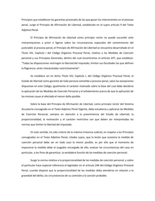Principios que establecen las garantías procesales de las que gozan los intervinientes en el proceso
penal, surge el Principio de Afirmación de Libertad, establecido en el supra artículo 9 del Texto
Adjetivo Penal.
El Principio de Afirmación de Libertad como principio rector no puede sucumbir ante
interpretaciones a priori o ligeras sobre las circunstancias especiales del sometimiento del
justiciable al proceso penal, el Principio de Afirmación de Libertad se encuentra desarrollado en el
Título VIII, Capítulo I del Código Orgánico Procesal Penal, relativo a las Medidas de Coerción
personal y sus Principios Generales, dentro del cual encontramos el artículo 247, que establece:
“Todas las disposiciones restringen la libertad del imputado, limiten sus facultades las que definen
la flagrancia, serán interpretadas restrictivamente”.
Se establece así en dicho Título VIII, Capítulo I, del Código Orgánico Procesal Penal, el
Estado de libertad como garantía de toda persona sometida a proceso penal, salvo las excepciones
dispuestas en este Código, igualmente el carácter motivado sobre la base del cual debe decidirse
la aplicación de las Medidas de Coerción Personal y el señalamiento acerca de que la aplicación de
las mismas cause al afectado el menor daño posible.
Sobre la base del Principio de Afirmación de Libertad, como principio rector del Sistema
Acusatorio consagrado en el Texto Adjetivo Penal Vigente, debe estudiarse y aplicarse las Medidas
de Coerción Personal, siempre en atención a la preeminencia del Estado de Libertad, la
proporcionalidad, la motivación y el carácter restrictivo con que deben ser interpretadas las
normas que limiten la libertad del imputado.
En este sentido, ha sido criterio de la máxima Instancia Judicial, en respeto a los Principios
consagrados en el Texto Adjetivo Penal, citados supra, que la lesión que ocasiona la medida de
coerción personal debe ser en todo caso la menor posible, es por ello que al momento de
imponerse la medida debe el Juzgador encargado de ello, evaluar las circunstancias del caso en
particular, a los fines de garantizar, la verdadera función de las medidas de coerción personal.
Surge la norma relativa a la proporcionalidad de las medidas de coerción personal, y sobre
el particular hace especial referencia el legislador en el artículo 244 del Código Orgánico Procesal
Penal, cuando dispone que la proporcionalidad de las medidas deba atenderse en relación a la
gravedad del delito, las circunstancias de su comisión y la sanción probable.
 