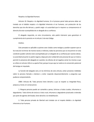 Respeto a la Dignidad Humana
Artículo 10. Respeto a la dignidad humana. En el proceso penal toda persona debe ser
tratada con el debido respeto a la dignidad inherente al ser humano, con protección de los
derechos que de ella derivan, y podrá exigir a la autoridad que le requiera su comparecencia el
derecho de estar acompañada de un abogado de su confianza.
El abogado requerido, en esta circunstancia, solo podrá intervenir para garantizar el
cumplimiento de lo previsto en el artículo 1 de este Código.
Análisis:
Este precepto es aplicable a quienes sean citados como testigos y puedan suponer que se
les trata de incriminar de manera tacita o indirecta, todas las personas que se encuentren en esta
condición pueden solicitar estar acompañadas por un abogado de su confianza por razones obvias.
La autoridad actuante no podrá negarse, (bajo pena de nulidad del acto procesal de que se trate) a
permitir la presencia del abogado en cuestión, los efectos de tal negativa serian los mismos a que
se refiere el artículo 130 en su aparte final, porque lo que aquí se tutela es la conversión potencial
del testigo en imputado.
La función del abogado será, en los términos de este artículo, evitar presiones indebidas
sobre la persona llamada a declarar y evitar responda desprevenidamente a preguntas que
pudieran comprometerle.
CRBV: Artículo 46. Toda persona tiene derecho a que se respete su integridad física,
psíquica y moral, en consecuencia:
1. Ninguna persona puede ser sometida a penas, torturas o tratos crueles, inhumanos o
degradantes. Toda víctima de tortura o trato cruel, inhumano o degradante practicado o tolerado
por parte de agentes del Estado, tiene derecho a la rehabilitación.
2. Toda persona privada de libertad será tratada con el respeto debido a la dignidad
inherente al ser humano.
 