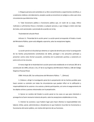3. Ninguna persona será sometida sin su libre consentimiento a experimentos científicos, o
a exámenes médicos o de laboratorio, excepto cuando se encontrare en peligro su vida o por otras
circunstancias que determine la ley.
4. Todo funcionario público o funcionaria pública que, en razón de su cargo, infiera
maltratos o sufrimientos físicos o mentales a cualquier persona, o que instigue o tolere este tipo
de tratos, será sancionado o sancionada de acuerdo con la ley.
Titularidad de la Acción Penal
Artículo 11. Titularidad de la acción penal. La acción penal corresponde al Estado a través
del Ministerio Público, quien está obligado a ejercerla, salvo las excepciones legales.
Análisis:
La acción penal es la facultad que detenta un sujeto de derecho para iniciar la averiguación
de los hechos presuntamente constitutivos de delito, perseguir a los presuntos participes y
presentar contra estos formal acusación, contentiva de la pretensión punitiva y sostenerla en
juicio oral y en los recursos.
El marco legal de la titularidad de la acción penal está establecido en el artículo 285 de la
constitución de 1999, artículo s 16 y 37 de la Ley Orgánica del Ministerio Público y 108 del Código
Orgánico Procesal Penal.
CRBV: Artículo 285. Son atribuciones del Ministerio Público: “… (Omissis)
3. Ordenar y dirigir la investigación penal de la perpetración de los hechos punibles para
hacer constar su comisión con todas las circunstancias que puedan influir en la calificación y
responsabilidad de los autores o las autoras y demás participantes, así como el aseguramiento de
los objetos activos y pasivos relacionados con la perpetración.
4. Ejercer en nombre del Estado la acción penal en los casos en que para intentarla o
proseguirla no fuere necesaria instancia de parte, salvo las excepciones establecidas en la ley.
5. Intentar las acciones a que hubiere lugar para hacer efectiva la responsabilidad civil,
laboral, militar, penal, administrativa o disciplinaria en que hubieren incurrido los funcionarios o
funcionarias del sector público, con motivo del ejercicio de sus funciones.
 