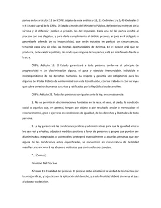 partes en los artículos 12 del COPP, objeto de este análisis y 19, 21 Ordinales 1 y 2; 49 Ordinales 3
y 4 (citado supra) de la CRBV. El Estado a través del Ministerio Público, defiende los intereses de la
víctima y el defensor, público o privado, las del imputado. Cada una de las partes vendrá al
proceso con sus alegatos; y para darle cumplimiento al debido proceso, el juez está obligado a
garantizarle además de su imparcialidad, que serán tratados en paridad de circunstancias,
teniendo cada una de ellas las mismas oportunidades de defensa. En el debate oral que se
produzca, debe existir equilibrio, de modo que ninguna de las partes, esté en indefensión frente a
la otra.
CRBV: Artículo 19. El Estado garantizará a toda persona, conforme al principio de
progresividad y sin discriminación alguna, el goce y ejercicio irrenunciable, indivisible e
interdependiente de los derechos humanos. Su respeto y garantía son obligatorios para los
órganos del Poder Público de conformidad con esta Constitución, con los tratados y con las leyes
que sobre derechos humanos suscritos y ratificados por la República los desarrollen.
CRBV: Artículo 21. Todas las personas son iguales ante la ley; en consecuencia:
1. No se permitirán discriminaciones fundadas en la raza, el sexo, el credo, la condición
social o aquellas que, en general, tengan por objeto o por resultado anular o menoscabar el
reconocimiento, goce o ejercicio en condiciones de igualdad, de los derechos y libertades de toda
persona.
2. La ley garantizará las condiciones jurídicas y administrativas para que la igualdad ante la
ley sea real y efectiva; adoptará medidas positivas a favor de personas o grupos que puedan ser
discriminados, marginados o vulnerables; protegerá especialmente a aquellas personas que por
alguna de las condiciones antes especificadas, se encuentren en circunstancia de debilidad
manifiesta y sancionará los abusos o maltratos que contra ellas se cometan.
“… (Omissis)
Finalidad Del Proceso
Artículo 13. Finalidad del proceso. El proceso debe establecer la verdad de los hechos por
las vías jurídicas, y la justicia en la aplicación del derecho, y a esta finalidad deberá atenerse el juez
al adoptar su decisión.
 