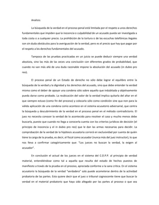 Analisis:
La búsqueda de la verdad en el proceso penal está limitada por el respeto a unos derechos
fundamentales que impiden que la inocencia o culpabilidad de un acusado pueda ser investigada a
toda costa o a cualquier precio. La prohibición de la tortura o de las escuchas telefónicas ilegales
son sin duda obstáculos para la averiguación de la verdad, pero es el precio que hay que pagar por
el respeto a los derechos fundamentales del acusado.
Tampoco de las pruebas practicadas en un juicio se puede deducir siempre una verdad
absoluta, sino las más de las veces una conclusión con diferentes grados de probabilidad, que
cuando no van más allá de una duda razonable impone la absolución del acusado (in dubio pro
reo).
El proceso penal de un Estado de derecho no sólo debe lograr el equilibro entre la
búsqueda de la verdad y la dignidad y los derechos del acusado, sino que debe entender la verdad
misma como el deber de apoyar una condena sólo sobre aquello que indubitada y objetivamente
pueda darse como probado. La reubicación del valor de la verdad implica quitarla del altar en el
que siempre estuvo (como fin del proceso) y colocarla sólo como condición sine qua non para la
válida aplicación de una condena como acontece en el sistema acusatorio adversarial, que centra
la búsqueda y descubrimiento de la verdad en el proceso penal en el método contradictorio. El
juez no necesita conocer la verdad de lo acontecido para resolver el caso y mucho menos debe
buscarla, puesto que cuando no llega a conocerla cuenta con los criterios jurídicos de decisión (el
principio de inocencia y el in dubio pro reo) que le dan las armas necesarias para decidir. La
comprobación de la verdad de la hipótesis acusatoria correrá en exclusividad por cuenta de quién
tiene la carga de la prueba, es decir, el fiscal como acusador (nunca más del juez instructor), lo que
nos lleva a confirmar categóricamente que: “Los jueces no buscan la verdad, la exigen al
acusador”.
En conclusión el actual de los jueces en el sistema del C.O.P.P. al principio de verdad
material, entendiéndose como tal a aquella que resulta del estado de hechos puestos de
manifiesto a través de la prueba en el proceso, apreciada conforme a la sana critica. En el sistema
acusatorio la búsqueda de la verdad “verdadera” solo puede acometerse dentro de la actividad
probatoria de las partes. Esto quiere decir que el juez o tribunal cognoscente tiene que buscar la
verdad en el material probatorio que haya sido allegado por las partes al proceso o que sea
 