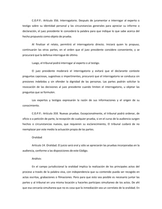 C.O.P.P.: Artículo 356. Interrogatorio. Después de juramentar e interrogar al experto o
testigo sobre su identidad personal y las circunstancias generales para apreciar su informe o
declaración, el juez presidente le concederá la palabra para que indique lo que sabe acerca del
hecho propuesto como objeto de prueba.
Al finalizar el relato, permitirá el interrogatorio directo. Iniciará quien lo propuso,
continuarán las otras partes, en el orden que el juez presidente considere conveniente, y se
procurará que la defensa interrogue de último.
Luego, el tribunal podrá interrogar al experto o al testigo.
El juez presidente moderará el interrogatorio y evitará que el declarante conteste
preguntas capciosas, sugestivas o impertinentes, procurará que el interrogatorio se conduzca sin
presiones indebidas y sin ofender la dignidad de las personas. Las partes podrán solicitar la
revocación de las decisiones al juez presidente cuando limiten el interrogatorio, u objetar las
preguntas que se formulen.
Los expertos y testigos expresarán la razón de sus informaciones y el origen de su
conocimiento.
C.O.P.P.: Artículo 359. Nuevas pruebas. Excepcionalmente, el tribunal podrá ordenar, de
oficio o a petición de parte, la recepción de cualquier prueba, si en el curso de la audiencia surgen
hechos o circunstancias nuevos, que requieren su esclarecimiento, El tribunal cuidará de no
reemplazar por este medio la actuación propia de las partes.
Oralidad
Artículo 14. Oralidad. El juicio será oral y sólo se apreciarán las pruebas incorporadas en la
audiencia, conforme a las disposiciones de este Código.
Análisis:
En el campo jurisdiccional la oralidad implica la realización de los principales actos del
proceso a través de la palabra viva, con independencia que su contenido pueda ser recogido en
actas escritas, grabaciones o filmaciones. Pero para que esto sea posible es necesario juntar las
partes y al tribunal en una misma locación y hacerles participes simultaneo de los actos. De ahí
que esa cercanía simultanea que no es cosa que la inmediación sea un correlato de la oralidad. En
 
