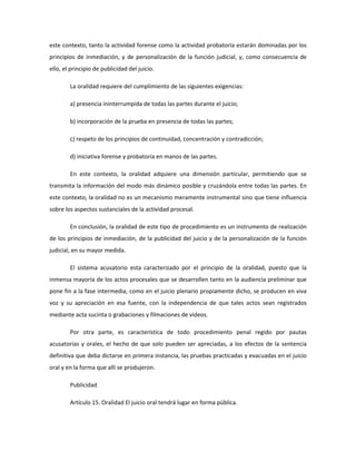 este contexto, tanto la actividad forense como la actividad probatoria estarán dominadas por los
principios de inmediación, y de personalización de la función judicial, y, como consecuencia de
ello, el principio de publicidad del juicio.
La oralidad requiere del cumplimiento de las siguientes exigencias:
a) presencia ininterrumpida de todas las partes durante el juicio;
b) incorporación de la prueba en presencia de todas las partes;
c) respeto de los principios de continuidad, concentración y contradicción;
d) iniciativa forense y probatoria en manos de las partes.
En este contexto, la oralidad adquiere una dimensión particular, permitiendo que se
transmita la información del modo más dinámico posible y cruzándola entre todas las partes. En
este contexto, la oralidad no es un mecanismo meramente instrumental sino que tiene influencia
sobre los aspectos sustanciales de la actividad procesal.
En conclusión, la oralidad de este tipo de procedimiento es un instrumento de realización
de los principios de inmediación, de la publicidad del juicio y de la personalización de la función
judicial, en su mayor medida.
El sistema acusatorio esta caracterizado por el principio de la oralidad, puesto que la
inmensa mayoría de los actos procesales que se desarrollen tanto en la audiencia preliminar que
pone fin a la fase intermedia, como en el juicio plenario propiamente dicho, se producen en viva
voz y su apreciación en esa fuente, con la independencia de que tales actos sean registrados
mediante acta sucinta o grabaciones y filmaciones de videos.
Por otra parte, es característica de todo procedimiento penal regido por pautas
acusatorias y orales, el hecho de que solo pueden ser apreciadas, a los efectos de la sentencia
definitiva que deba dictarse en primera instancia, las pruebas practicadas y evacuadas en el juicio
oral y en la forma que allí se produjeron.
Publicidad
Artículo 15. Oralidad El juicio oral tendrá lugar en forma pública.
 