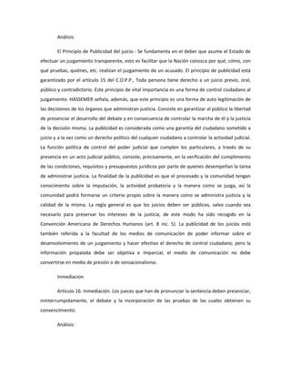 Análisis:
El Principio de Publicidad del juicio.- Se fundamenta en el deber que asume el Estado de
efectuar un juzgamiento transparente, esto es facilitar que la Nación conozca por qué, cómo, con
qué pruebas, quiénes, etc. realizan el juzgamiento de un acusado. El principio de publicidad está
garantizado por el artículo 15 del C.O.P.P., Toda persona tiene derecho a un juicio previo, oral,
público y contradictorio. Este principio de vital importancia es una forma de control ciudadano al
juzgamiento. HASSEMER señala, además, que este principio es una forma de auto legitimación de
las decisiones de los órganos que administran justicia. Consiste en garantizar al público la libertad
de presenciar el desarrollo del debate y en consecuencia de controlar la marcha de él y la justicia
de la decisión misma. La publicidad es considerada como una garantía del ciudadano sometido a
juicio y a la vez como un derecho político del cualquier ciudadano a controlar la actividad judicial.
La función política de control del poder judicial que cumplen los particulares, a través de su
presencia en un acto judicial público, consiste, precisamente, en la verificación del cumplimiento
de las condiciones, requisitos y presupuestos jurídicos por parte de quienes desempeñan la tarea
de administrar justicia. La finalidad de la publicidad es que el procesado y la comunidad tengan
conocimiento sobre la imputación, la actividad probatoria y la manera como se juzga, así la
comunidad podrá formarse un criterio propio sobre la manera como se administra justicia y la
calidad de la misma. La regla general es que los juicios deben ser públicos, salvo cuando sea
necesario para preservar los intereses de la justicia, de este modo ha sido recogido en la
Convención Americana de Derechos Humanos (art. 8 inc. 5). La publicidad de los juicios está
también referida a la facultad de los medios de comunicación de poder informar sobre el
desenvolvimiento de un juzgamiento y hacer efectivo el derecho de control ciudadano; pero la
información propalada debe ser objetiva e imparcial, el medio de comunicación no debe
convertirse en medio de presión o de sensacionalismo.
Inmediacion
Artículo 16. Inmediación. Los jueces que han de pronunciar la sentencia deben presenciar,
ininterrumpidamente, el debate y la incorporación de las pruebas de las cuales obtienen su
convencimiento.
Análisis:
 