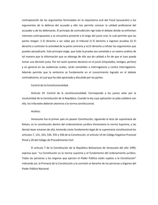 contraposición de los argumentos formulados en la requisitoria oral del Fiscal (acusación) y los
argumentos de la defensa del acusado y ello nos permite conocer la calidad profesional del
acusador y de los defensores. El principio de contradicción rige todo el debate donde se enfrentan
intereses contrapuestos y se encuentra presente a lo largo del juicio oral, lo cual permite que las
partes tengan: i) El derecho a ser oídas por el tribunal ii) El derecho a ingresar pruebas iii) El
derecho a controlar la actividad de la parte contraria y iv) El derecho a refutar los argumentos que
puedan perjudicarle. Este principio exige, que toda la prueba sea sometida a un severo análisis de
tal manera que la información que se obtenga de ella sea de calidad a fin de que el Juez pueda
tomar una decisión justa. Por tal razón quienes declaren en el juicio (imputados, testigos, peritos)
y en general en las audiencias orales, serán sometidos a interrogatorio y contra interrogatorio.
Además permite que la sentencia se fundamente en el conocimiento logrado en el debate
contradictorio, el cual que ha sido apreciado y discutido por las partes.
Control de la Constitucionalidad
Artículo 19. Control de la constitucionalidad. Corresponde a los jueces velar por la
incolumidad de la Constitución de la República. Cuando la ley cuya aplicación se pida colidiere con
ella, los tribunales deberán atenerse a la norma constitucional.
Análisis:
Venezuela fue el primer país en poseer Constitución; siguiendo la tesis de supremacía de
Kelsen, es la constitución dentro del ordenamiento jurídico Venezolano la norma Suprema, y las
demás leyes emanan de ella, teniendo como fundamento legal de la supremacía constitucional los
artículos 7, 131, 333, 334, 335 y 336 de la Constitución, el artículo 19 de Código Orgánico Procesal
Penal y 20 del Código de Procedimiento Civil.
El artículo 7 de la Constitución de la República Bolivariana de Venezuela del año 1999,
expresa que: "La Constitución es la norma suprema y el fundamento del ordenamiento jurídico.
Todas las personas y los órganos que ejercen el Poder Público están sujetos a la Constitución"
indicando así, la Primacía de la Constitución y la sumisión al derecho de las personas y órganos del
Poder Público Nacional.
 