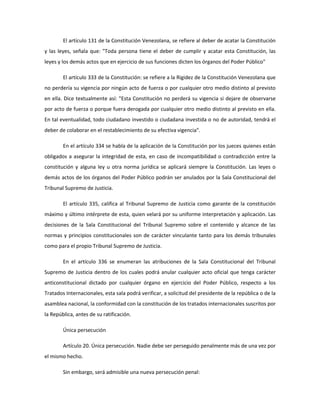 El artículo 131 de la Constitución Venezolana, se refiere al deber de acatar la Constitución
y las leyes, señala que: "Toda persona tiene el deber de cumplir y acatar esta Constitución, las
leyes y los demás actos que en ejercicio de sus funciones dicten los órganos del Poder Público"
El artículo 333 de la Constitución: se refiere a la Rigidez de la Constitución Venezolana que
no perdería su vigencia por ningún acto de fuerza o por cualquier otro medio distinto al previsto
en ella. Dice textualmente así: "Esta Constitución no perderá su vigencia si dejare de observarse
por acto de fuerza o porque fuera derogada por cualquier otro medio distinto al previsto en ella.
En tal eventualidad, todo ciudadano investido o ciudadana investida o no de autoridad, tendrá el
deber de colaborar en el restablecimiento de su efectiva vigencia".
En el artículo 334 se habla de la aplicación de la Constitución por los jueces quienes están
obligados a asegurar la integridad de esta, en caso de incompatibilidad o contradicción entre la
constitución y alguna ley u otra norma jurídica se aplicará siempre la Constitución. Las leyes o
demás actos de los órganos del Poder Público podrán ser anulados por la Sala Constitucional del
Tribunal Supremo de Justicia.
El artículo 335, califica al Tribunal Supremo de Justicia como garante de la constitución
máximo y último intérprete de esta, quien velará por su uniforme interpretación y aplicación. Las
decisiones de la Sala Constitucional del Tribunal Supremo sobre el contenido y alcance de las
normas y principios constitucionales son de carácter vinculante tanto para los demás tribunales
como para el propio Tribunal Supremo de Justicia.
En el artículo 336 se enumeran las atribuciones de la Sala Constitucional del Tribunal
Supremo de Justicia dentro de los cuales podrá anular cualquier acto oficial que tenga carácter
anticonstitucional dictado por cualquier órgano en ejercicio del Poder Público, respecto a los
Tratados Internacionales, esta sala podrá verificar, a solicitud del presidente de la república o de la
asamblea nacional, la conformidad con la constitución de los tratados internacionales suscritos por
la República, antes de su ratificación.
Única persecución
Artículo 20. Única persecución. Nadie debe ser perseguido penalmente más de una vez por
el mismo hecho.
Sin embargo, será admisible una nueva persecución penal:
 