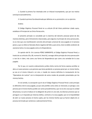 1. Cuando la primera fue intentada ante un tribunal incompetente, que por ese motivo
concluyó el procedimiento;
2. Cuando la primera fue desestimada por defectos en su promoción o en su ejercicio.
Análisis
El Código Orgánico Procesal Penal en su artículo 20 del título preliminar citado supra,
establece el Principio de Las Única Persecución,
el presente principio es concebido por la doctrina del derecho procesal penal de dos
maneras distintas, pero íntimamente relacionadas, para algunos el principio de única persecución,
no es más que una manifestación concreta del principio universal de cosa juzgada en el proceso
penal, y que se refiere al llamado efecto negativo del fallo y para otros, tiene la doble condición de
asociarse tanto a la cosa juzgada como a la litispendencia.
En opinión del Dr. Eric Lorenzo PÉREZ SARMIENTO, el Código Orgánico Procesal Penal, a
través de sus artículos 20 y 28, numeral 4, literal b), consagra dicho principio de única persecución
o non bis in ídem, más como una forma de litispendencia que como una variedad de la cosa
juzgada.
Por lo que, en nuestro ordenamiento jurídico dicha norma de forma expresa prohíbe se
abra un nuevo proceso a una persona que tiene pendiente un proceso penal por un mismo hecho,
ya sea en el mismo tribunal o en otro, e impide de manera definitiva la manipulación de los
“Operadores de Justicia” con la interposición de varios modos de proceder presentados por los
mismos hechos.
En tal sentido, la concepción que le da el Código Orgánico Procesal Penal a este principio
es diferente al de la cosa juzgada, ya que solo prohíbe como antes se mencionó, se persiga a una
persona por el mismo hecho punible con varios procedimientos, que no es otra cosa que la unidad
del proceso, la cual se traduce en la obligación de juntar en uno solo, los diversos procesos que se
persiguen a un imputado por diversos delitos, contrario a la cosa juzgada, que es la imposibilidad
de abrir un nuevo proceso al mismo sujeto, por los mismos hechos que ya fueron objeto de un
proceso terminado por sentencia o sobreseimiento firmes.
 