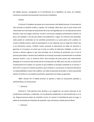 del debido proceso, consagrados en la Constitución de la República, las leyes, los tratados,
convenios y acuerdos internacionales suscritos por la República.
Análisis:
El artículo 1º establece las pautas de un juicio previo y del debido proceso. El enunciado de
este principio es bastante amplio y expreso. Sin embargo, debo decir que el juicio previo está
relacionado con el principio de exclusivismo de la ley o de legalidad, por el cual toda persona tiene
derecho a que se le juzgue conforme, no sólo a una ley que establezca previamente el delito y la
pena, sino también a una ley que señale el procedimiento a seguir. En virtud de este postulado,
nadie puede ser condenado sin ser sometido previamente a un juicio penal, oral y público. En
cuanto al debido proceso, existe la necesidad de un Juez imparcial, que no tenga más interés que
el de administrar justicia. También resulta necesaria la observancia de todos los derechos y
garantías en el proceso, así como que el juicio se realice sin dilaciones indebidas, es decir, sin
retrasos o demora alguna, lo que está vinculado con el principio de preclusión, por el cual el
proceso penal debe ir siempre hacia adelante en el tiempo, buscando constantemente el resultado
procesal natural, o sea, la sentencia firme. Este principio del juicio previo está someramente
dibujado en el numeral 4 del artículo 49 de la Constitución de 1999, pero más allá, el artículo 257
constitucional así lo ordena. En resumen lo que establece el principio contenido en el artículo 1°
del C.O.P.P. es que en el sistema acusatorio, para condenar a una persona, es necesario demostrar
su responsabilidad en juicio oral y público, con todas las garantías procesales, a menos que decida
admitir los hechos en una audiencia preliminar, igualmente con todas sus garantías.
CRBV: Artículo 49. El debido proceso se aplicará a todas las actuaciones judiciales y
administrativas; en consecuencia:
“… (Omissis)
Numeral 4. Toda persona tiene derecho a ser juzgada por sus jueces naturales en las
jurisdicciones ordinarias, o especiales, con las garantías establecidas en esta Constitución y en la
ley. Ninguna persona podrá ser sometida a juicio sin conocer la identidad de quien la juzga, ni
podrá ser procesada por tribunales de excepción o por comisiones creadas para tal efecto.
“… (Omissis)
 