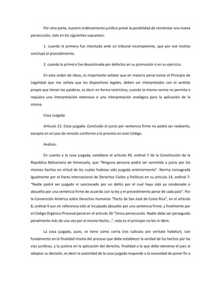 Por otra parte, nuestro ordenamiento jurídico prevé la posibilidad de reintentar una nueva
persecución, solo en los siguientes supuestos:
1. cuando la primera fue intentada ante un tribunal incompetente, que por ese motivo
concluyó el procedimiento;
2. cuando la primera fue desestimada por defectos en su promoción o en su ejercicio.
En este orden de ideas, es importante señalar que en materia penal existe el Principio de
Legalidad que nos señala que los dispositivos legales, deben ser interpretados con el sentido
propio que tienen las palabras, es decir en forma restrictiva, cuando la misma norma no permita o
requiera una interpretación extensiva o una interpretación analógica para la aplicación de la
misma.
Cosa Juzgada
Artículo 21. Cosa juzgada. Concluido el juicio por sentencia firme no podrá ser reabierto,
excepto en el caso de revisión conforme a lo previsto en este Código.
Análisis:
En cuanto a la cosa juzgada, establece el artículo 49, ordinal 7 de la Constitución de la
República Bolivariana de Venezuela, que “Ninguna persona podrá ser sometida a juicio por los
mismos hechos en virtud de los cuales hubiese sido juzgada anteriormente”. Norma consagrada
igualmente por el Pacto Internacional de Derechos Civiles y Políticos en su artículo 14, ordinal 7:
“Nadie podrá ser juzgado ni sancionado por un delito por el cual haya sido ya condenado o
absuelto por una sentencia firme de acuerdo con la ley y el procedimiento penal de cada país”. Por
la Convención América sobre Derechos Humanos “Pacto de San José de Costa Rica”, en el artículo
8, ordinal 4 aun en referencia sólo al inculpado absuelto por una sentencia firme; y finalmente por
el Código Orgánico Procesal penal en el artículo 20 “Única persecución. Nadie debe ser perseguido
penalmente más de una vez por el mismo hecho…”, esto es el principio no bis in ídem.
La cosa juzgada, pues, se tiene como cierta (res iudicata pro veritate habetur), con
fundamento en la finalidad misma del proceso que debe establecer la verdad de los hechos por las
vías jurídicas, y la justicia en la aplicación del derecho, finalidad a la que debe atenerse el juez al
adoptar su decisión, es decir la autoridad de la cosa juzgada responde a la necesidad de poner fin a
 