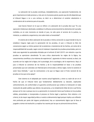 La valoración de la prueba constituye, indudablemente, una operación fundamental, de
gran importancia en todo proceso y, más aún en el proceso penal, puesto que de ella depende que
el tribunal llegue o no a una certeza; es decir va a determinar el carácter absolutorio o
condenatorio de la sentencia para el acusado.
José García Falconí en lo que se refiere a la valoración de la prueba dice que "Es una
operación intelectual, destinada a establecer la eficacia conviccional de los elementos de la prueba
recibidos…es en este momento en donde el juez, no sólo pone al servicio de la justicia, su
intelecto, su sabiduría y experiencia; sino sobre todo su honestidad".
El sistema de la libre valoración de la prueba o íntima convicción es aquel donde la ley no
establece ninguna regla para la apreciación de las pruebas, el juez o tribunal es libre de
convencerse según su íntimo parecer de la existencia o inexistencia de los hechos, así como de la
responsabilidad del acusado, según como le hubiesen impactado las pruebas presentadas, pero en
todo caso siguiendo los postulados dictados por el artículo 22 del C.O.P.P. con relación a que las
pruebas se apreciaran atendiendo “la sana crítica observando las reglas de la lógica, los
conocimientos científicos y las máximas de experiencia”, siguiendo el criterio racional; es decir, de
acuerdo con las reglas de la lógica, de la psicología, de la sociología y de la experiencia. Aquí, el
juez o tribunal se convence de los hechos y de la responsabilidad en base a las pruebas
presentadas que son valoradas con libertad pero enmarcadas a dichas reglas. Como lo sostiene el
autor Vaca Andrade, "…que las conclusiones a las que se llegue sean el fruto racional de las
pruebas en las que se las apoye".
Este sistema es el adoptado por nuestra actual legislación, y tiene su razón de ser en el
hecho de que el tribunal tiene que fundamentar debidamente su decisión, explicando
suficientemente, de conformidad a la garantía constitucional que ordena la motivación en toda
resolución de poder público que afecte a las personas, y no simplemente fallar de tal o cual forma
porque así lo cree o porque esa es su apreciación; la resolución tiene que fundarse en las pruebas
válidas, presentadas e incorporadas al proceso en forma legal y oportuna. Este sistema a mi
criterio, le da mayor seguridad jurídica a nuestro ordenamiento legal porque implica una reflexión
más profunda por parte del órgano jurisdiccional, hay un razonamiento lógico que le lleva al
juzgador a tomar tal resolución y a explicar las razones por las que se pronunció de esa forma.
 