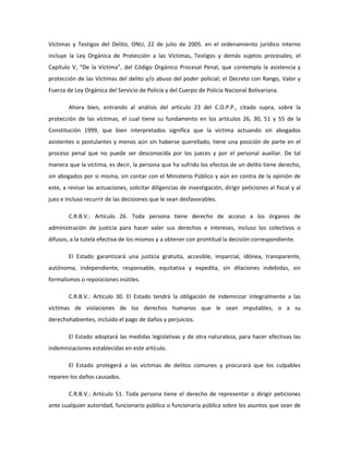 Víctimas y Testigos del Delito, ONU, 22 de julio de 2005. en el ordenamiento jurídico interno
incluye la Ley Orgánica de Protección a las Víctimas, Testigos y demás sujetos procesales; el
Capítulo V, “De la Víctima”, del Código Orgánico Procesal Penal, que contempla la asistencia y
protección de las Víctimas del delito y/o abuso del poder policial; el Decreto con Rango, Valor y
Fuerza de Ley Orgánica del Servicio de Policía y del Cuerpo de Policía Nacional Bolivariana.
Ahora bien, entrando al análisis del artículo 23 del C.O.P.P., citado supra, sobre la
protección de las víctimas, el cual tiene su fundamento en los artículos 26, 30, 51 y 55 de la
Constitución 1999, que bien interpretados significa que la victima actuando sin abogados
asistentes o postulantes y menos aún sin haberse querellado, tiene una posición de parte en el
proceso penal que no puede ser desconocida por los jueces y por el personal auxiliar. De tal
manera que la víctima, es decir, la persona que ha sufrido los efectos de un delito tiene derecho,
sin abogados por si misma, sin contar con el Ministerio Público y aún en contra de la opinión de
este, a revisar las actuaciones, solicitar diligencias de investigación, dirigir peticiones al fiscal y al
juez e incluso recurrir de las decisiones que le sean desfavorables.
C.R.B.V.: Artículo 26. Toda persona tiene derecho de acceso a los órganos de
administración de justicia para hacer valer sus derechos e intereses, incluso los colectivos o
difusos, a la tutela efectiva de los mismos y a obtener con prontitud la decisión correspondiente.
El Estado garantizará una justicia gratuita, accesible, imparcial, idónea, transparente,
autónoma, independiente, responsable, equitativa y expedita, sin dilaciones indebidas, sin
formalismos o reposiciones inútiles.
C.R.B.V.: Artículo 30. El Estado tendrá la obligación de indemnizar integralmente a las
víctimas de violaciones de los derechos humanos que le sean imputables, o a su
derechohabientes, incluido el pago de daños y perjuicios.
El Estado adoptará las medidas legislativas y de otra naturaleza, para hacer efectivas las
indemnizaciones establecidas en este artículo.
El Estado protegerá a las víctimas de delitos comunes y procurará que los culpables
reparen los daños causados.
C.R.B.V.: Artículo 51. Toda persona tiene el derecho de representar o dirigir peticiones
ante cualquier autoridad, funcionario público o funcionaria pública sobre los asuntos que sean de
 