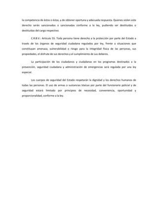 la competencia de éstos o éstas, y de obtener oportuna y adecuada respuesta. Quienes violen este
derecho serán sancionados o sancionadas conforme a la ley, pudiendo ser destituidos o
destituidas del cargo respectivo.
C.R.B.V.: Artículo 55. Toda persona tiene derecho a la protección por parte del Estado a
través de los órganos de seguridad ciudadana regulados por ley, frente a situaciones que
constituyan amenaza, vulnerabilidad o riesgo para la integridad física de las personas, sus
propiedades, el disfrute de sus derechos y el cumplimiento de sus deberes.
La participación de los ciudadanos y ciudadanas en los programas destinados a la
prevención, seguridad ciudadana y administración de emergencias será regulada por una ley
especial.
Los cuerpos de seguridad del Estado respetarán la dignidad y los derechos humanos de
todas las personas. El uso de armas o sustancias tóxicas por parte del funcionario policial y de
seguridad estará limitado por principios de necesidad, conveniencia, oportunidad y
proporcionalidad, conforme a la ley.
 