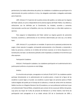 penitenciario, los medios alternativos de justicia, los ciudadanos o ciudadanas que participan en la
administración de justicia conforme a la ley y los abogados autorizados o abogadas autorizadas
para el ejercicio.
LOPJ: Artículo 1º. El ejercicio de la justicia emana del pueblo y se realiza por los órganos
del Poder Judicial, el cual es independiente de los demás órganos del Poder Público. Sus deberes y
atribuciones son las definidas por la Constitución, los tratados, acuerdos y convenios
internacionales suscritos por la República, esta Ley y las demás leyes y a ellos debe sujetarse su
ejercicio.
Para asegurar la independencia del Poder Judicial sus órganos gozarán de autonomía
funcional, económica y administrativa en los términos determinados por esta Ley y las demás
leyes.
LOPJ: Artículo 2º. La jurisdicción es inviolable. El ejercicio de la potestad jurisdiccional de
juzgar y hacer ejecutar lo juzgado, corresponde exclusivamente a los tribunales y comprende a
todas las personas y materias en el ámbito del territorio nacional, en la forma dispuesta en la
Constitución y las leyes. Las decisiones judiciales serán respetadas y cumplidas en los términos que
ellas expresen.
Participación Ciudadana
Artículo 3. Participación ciudadana. Los ciudadanos participarán en la administración de la
justicia penal conforme a lo previsto en este Código.
Analisis:
En virtud de este principio, consagrado en el artículo 3º del C.O.P.P. los ciudadanos podrán
participar directamente en la administración de la justicia penal, a través de la figura de los
escabinos o jueces legos y el jurado. Los escabinos o jueces legos son personas ajenas al Poder
Judicial elegidas del pueblo por el Consejo de la Judicatura, a través de sorteo entre los electores
hábiles inscritos en el Registro Electoral. Dos (2) escabinos y un Juez profesional conforman lo que
se ha denominado Tribunal Mixto, competente para conocer de las causas por delitos más graves,
cuya pena sea mayor de 4 años de privación de libertad en su límite máximo. Está forma de
participación está consagrada en el ya citado artículo 253 de la Constitución de 1999 y
 