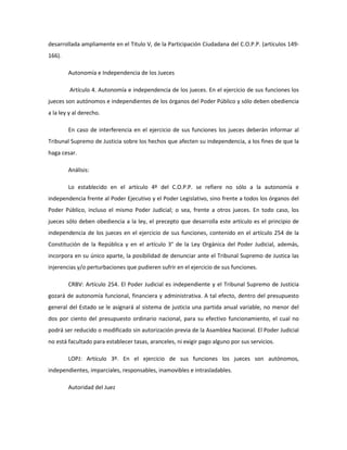 desarrollada ampliamente en el Titulo V, de la Participación Ciudadana del C.O.P.P. (artículos 149-
166).
Autonomía e Independencia de los Jueces
Artículo 4. Autonomía e independencia de los jueces. En el ejercicio de sus funciones los
jueces son autónomos e independientes de los órganos del Poder Público y sólo deben obediencia
a la ley y al derecho.
En caso de interferencia en el ejercicio de sus funciones los jueces deberán informar al
Tribunal Supremo de Justicia sobre los hechos que afecten su independencia, a los fines de que la
haga cesar.
Análisis:
Lo establecido en el artículo 4º del C.O.P.P. se refiere no sólo a la autonomía e
independencia frente al Poder Ejecutivo y el Poder Legislativo, sino frente a todos los órganos del
Poder Público, incluso el mismo Poder Judicial; o sea, frente a otros jueces. En todo caso, los
jueces sólo deben obediencia a la ley, el precepto que desarrolla este artículo es el principio de
independencia de los jueces en el ejercicio de sus funciones, contenido en el artículo 254 de la
Constitución de la República y en el artículo 3° de la Ley Orgánica del Poder Judicial, además,
incorpora en su único aparte, la posibilidad de denunciar ante el Tribunal Supremo de Justica las
injerencias y/o perturbaciones que pudieren sufrir en el ejercicio de sus funciones.
CRBV: Artículo 254. El Poder Judicial es independiente y el Tribunal Supremo de Justicia
gozará de autonomía funcional, financiera y administrativa. A tal efecto, dentro del presupuesto
general del Estado se le asignará al sistema de justicia una partida anual variable, no menor del
dos por ciento del presupuesto ordinario nacional, para su efectivo funcionamiento, el cual no
podrá ser reducido o modificado sin autorización previa de la Asamblea Nacional. El Poder Judicial
no está facultado para establecer tasas, aranceles, ni exigir pago alguno por sus servicios.
LOPJ: Artículo 3º. En el ejercicio de sus funciones los jueces son autónomos,
independientes, imparciales, responsables, inamovibles e intrasladables.
Autoridad del Juez
 