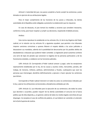 Artículo 5. Autoridad del juez. Los jueces cumplirán y harán cumplir las sentencias y autos
dictados en ejercicio de sus atribuciones legales.
Para el mejor cumplimiento de las funciones de los jueces y tribunales, las demás
autoridades de la República están obligadas a prestarles la colaboración que les requieran.
En caso de desacato, el juez tomará las medidas y acciones que considere necesarias,
conforme a la ley, para hacer respetar y cumplir sus decisiones, respetando el debido proceso.
Análisis:
Esta norma reproduce lo establecido en los artículos 10 y 11 de la ley Orgánica del Poder
Judicial, en la relación con los artículos 91 y siguientes ejusdem, que permite a los tribunales
imponer sanciones correctivas a quienes faltaren el respeto debido a los actos judiciales o
desacataren sus mandatos, además de la posibilidad de denunciarlos por los posibles delitos de
desobediencia o desacato que pudieren haber cometido. La legislación penal sustantiva contiene
una serie de tipos de penales que sancionan la negativa de las personas particulares y de los
funcionarios estatales, a colaborar con las funciones judiciales.
LOPJ: Artículo 10. Corresponde al Poder Judicial conocer y juzgar, salvo las excepciones
expresamente establecidas por la ley, de las causas y asuntos civiles, mercantiles, penales, del
trabajo, de menores, militares, políticos, administrativos y fiscales, cualesquiera que sean las
personas que intervengan; decidirlos definitivamente y ejecutar o hacer ejecutar las sentencias
que dictare.
Corresponde al Poder Judicial intervenir en todos los actos no contenciosos indicados por
la ley, y ejercer las atribuciones correccionales y disciplinarias señaladas por ella.
LOPJ: Artículo 11. Los tribunales para la ejecución de sus sentencias y de todos los actos
que decreten o acuerden, pueden requerir de las demás autoridades el concurso de la fuerza
pública que de ellas dependa, y, en general, valerse de todos los medios legales coercitivos de que
dispongan. Se exceptúa el caso de conflicto de poderes, el cual deberá ser sometido a la decisión
de la Corte Suprema de Justicia.
 