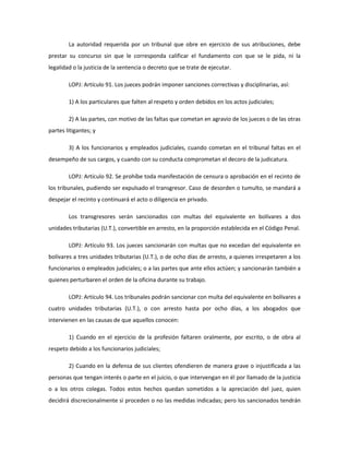La autoridad requerida por un tribunal que obre en ejercicio de sus atribuciones, debe
prestar su concurso sin que le corresponda calificar el fundamento con que se le pida, ni la
legalidad o la justicia de la sentencia o decreto que se trate de ejecutar.
LOPJ: Artículo 91. Los jueces podrán imponer sanciones correctivas y disciplinarias, así:
1) A los particulares que falten al respeto y orden debidos en los actos judiciales;
2) A las partes, con motivo de las faltas que cometan en agravio de los jueces o de las otras
partes litigantes; y
3) A los funcionarios y empleados judiciales, cuando cometan en el tribunal faltas en el
desempeño de sus cargos, y cuando con su conducta comprometan el decoro de la judicatura.
LOPJ: Artículo 92. Se prohíbe toda manifestación de censura o aprobación en el recinto de
los tribunales, pudiendo ser expulsado el transgresor. Caso de desorden o tumulto, se mandará a
despejar el recinto y continuará el acto o diligencia en privado.
Los transgresores serán sancionados con multas del equivalente en bolívares a dos
unidades tributarias (U.T.), convertible en arresto, en la proporción establecida en el Código Penal.
LOPJ: Artículo 93. Los jueces sancionarán con multas que no excedan del equivalente en
bolívares a tres unidades tributarias (U.T.), o de ocho días de arresto, a quienes irrespetaren a los
funcionarios o empleados judiciales; o a las partes que ante ellos actúen; y sancionarán también a
quienes perturbaren el orden de la oficina durante su trabajo.
LOPJ: Artículo 94. Los tribunales podrán sancionar con multa del equivalente en bolívares a
cuatro unidades tributarias (U.T.), o con arresto hasta por ocho días, a los abogados que
intervienen en las causas de que aquellos conocen:
1) Cuando en el ejercicio de la profesión faltaren oralmente, por escrito, o de obra al
respeto debido a los funcionarios judiciales;
2) Cuando en la defensa de sus clientes ofendieren de manera grave o injustificada a las
personas que tengan interés o parte en el juicio, o que intervengan en él por llamado de la justicia
o a los otros colegas. Todos estos hechos quedan sometidos a la apreciación del juez, quien
decidirá discrecionalmente si proceden o no las medidas indicadas; pero los sancionados tendrán
 