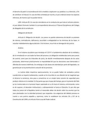 el derecho de pedir la reconsideración de la medida si explicaren sus palabras o su intención, a fin
de satisfacer al tribunal. En caso de falta cometida por escrito, el juez ordenará testar las especies
ofensivas, de manera que no puedan leerse.
LOPJ: Artículo 95. En caso de reincidencia en la conducta de que trata el artículo anterior,
el juez deberá formular también la correspondiente denuncia al Tribunal Disciplinario del Colegio
de Abogados de la Jurisdiccion.
Obligación de Decidir
Artículo 6. Obligación de decidir. Los jueces no podrán abstenerse de decidir so pretexto
de silencio, contradicción, deficiencia, oscuridad o ambigüedad en los términos de las leyes, ni
retardar indebidamente alguna decisión. Si lo hicieren, incurrirán en denegación de justicia.
Análisis:
En el sistema acusatorio que introdujo el C.O.P.P. el predominio absoluto de la oralidad y
de la inmediación en casi todas las fases del proceso y la obligación establecidas tanto para jueces
de control, como para los tribunales de juicio, de decidir inmediatamente después de los actos
procesales, determinan prácticamente la imposibilidad de que las decisiones sean demoradas o
diferidas de manera indefinida. Sin embargo el solo deseo de celeridad por parte del legislador, no
garantiza per se la prontitud de la solución de los procesos.
La Justicia debe impartirse oportunamente, no se puede hablar de verdadera justicia
cuando ésta se imparte tardíamente, cuando se ha incurrido en una dilación de tal magnitud que
al dictarse la sentencia, ésta pasa a convertirse en un simple texto carente de capacidad para
producir efectos en la realidad. Es frecuente que por el paso del tiempo, para el momento del fallo
ya los involucrados en el proceso hayan capitulado en su fe hacia el sistema, entronizando, como
es de suponer, el desorden institucional, y sobreponiendo la fuerza al Derecho. Es por ello que
todos los jueces de la República tienen el inexorable deber de decidir sobre los asuntos que les
sean planteados con la celeridad procesal, que responda a las exigencias del debido proceso en
cuanto a una justicia expedita y oportuna, como lo establecen los artículos 26 y 257 de la
Constitución del 1999 y el artículo 9 de la Ley del Poder Judicial.
 