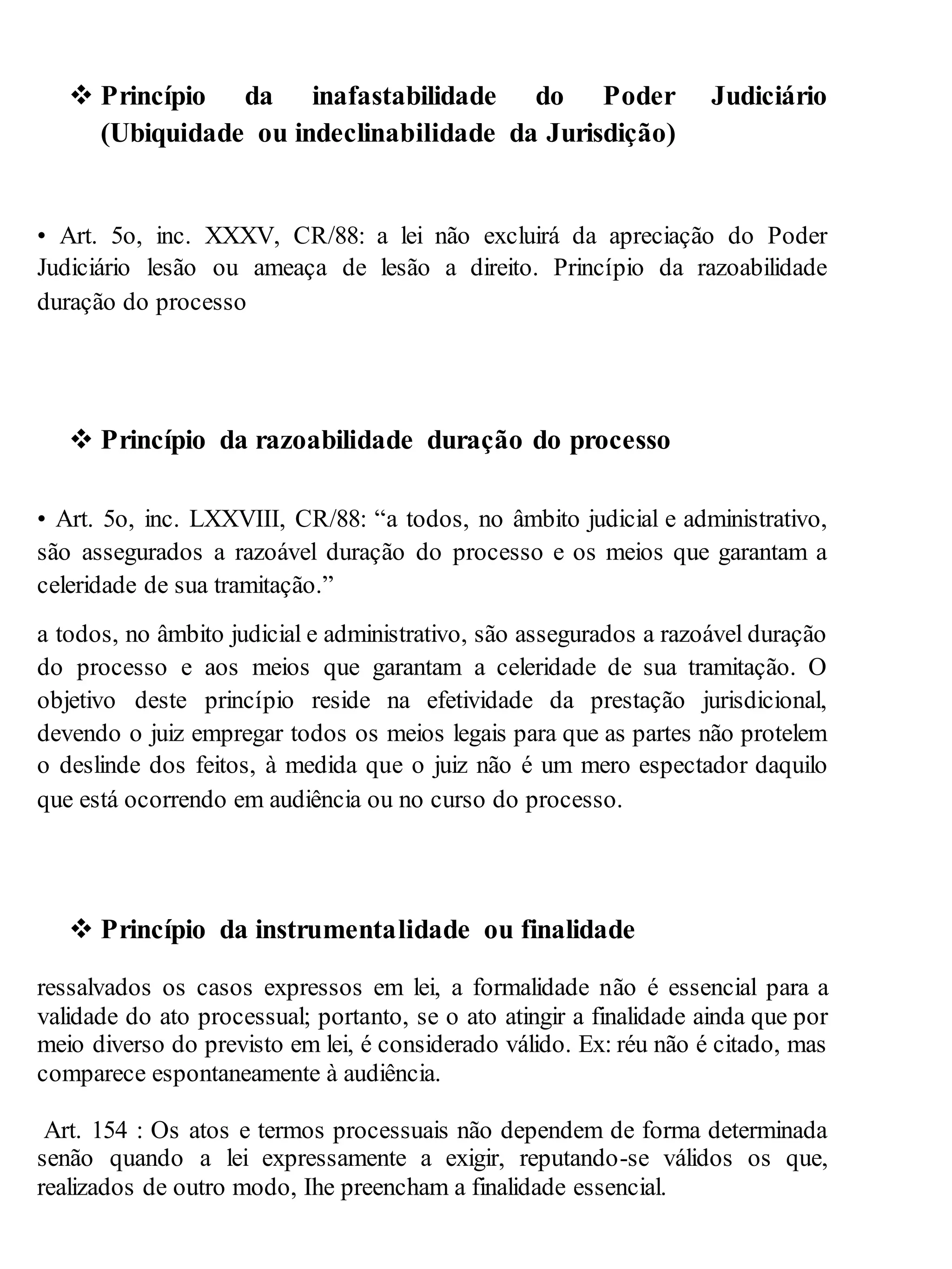  Princípio da inafastabilidade do Poder Judiciário
(Ubiquidade ou indeclinabilidade da Jurisdição)
• Art. 5o, inc. XXXV, CR/88: a lei não excluirá da apreciação do Poder
Judiciário lesão ou ameaça de lesão a direito. Princípio da razoabilidade
duração do processo
 Princípio da razoabilidade duração do processo
• Art. 5o, inc. LXXVIII, CR/88: “a todos, no âmbito judicial e administrativo,
são assegurados a razoável duração do processo e os meios que garantam a
celeridade de sua tramitação.”
a todos, no âmbito judicial e administrativo, são assegurados a razoável duração
do processo e aos meios que garantam a celeridade de sua tramitação. O
objetivo deste princípio reside na efetividade da prestação jurisdicional,
devendo o juiz empregar todos os meios legais para que as partes não protelem
o deslinde dos feitos, à medida que o juiz não é um mero espectador daquilo
que está ocorrendo em audiência ou no curso do processo.
 Princípio da instrumentalidade ou finalidade
ressalvados os casos expressos em lei, a formalidade não é essencial para a
validade do ato processual; portanto, se o ato atingir a finalidade ainda que por
meio diverso do previsto em lei, é considerado válido. Ex: réu não é citado, mas
comparece espontaneamente à audiência.
Art. 154 : Os atos e termos processuais não dependem de forma determinada
senão quando a lei expressamente a exigir, reputando-se válidos os que,
realizados de outro modo, Ihe preencham a finalidade essencial.
 