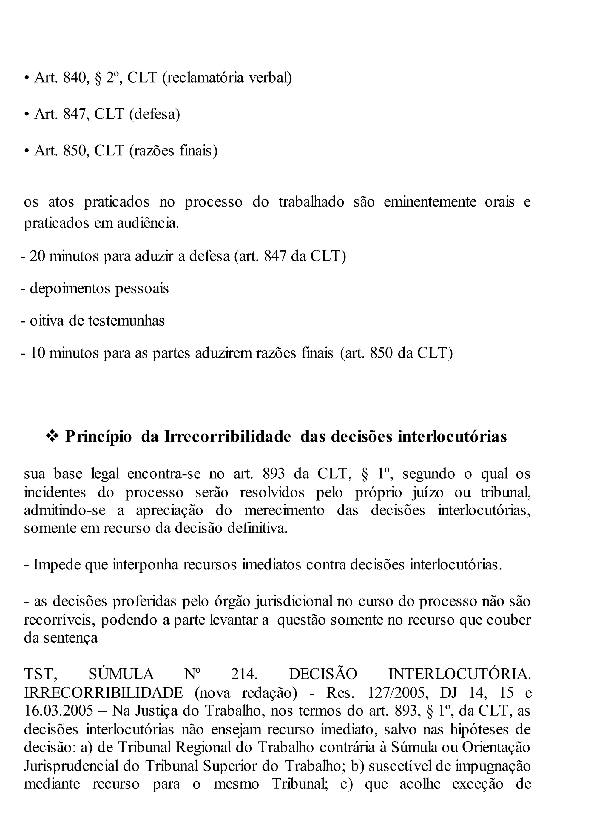 • Art. 840, § 2º, CLT (reclamatória verbal)
• Art. 847, CLT (defesa)
• Art. 850, CLT (razões finais)
os atos praticados no processo do trabalhado são eminentemente orais e
praticados em audiência.
- 20 minutos para aduzir a defesa (art. 847 da CLT)
- depoimentos pessoais
- oitiva de testemunhas
- 10 minutos para as partes aduzirem razões finais (art. 850 da CLT)
 Princípio da Irrecorribilidade das decisões interlocutórias
sua base legal encontra-se no art. 893 da CLT, § 1º, segundo o qual os
incidentes do processo serão resolvidos pelo próprio juízo ou tribunal,
admitindo-se a apreciação do merecimento das decisões interlocutórias,
somente em recurso da decisão definitiva.
- Impede que interponha recursos imediatos contra decisões interlocutórias.
- as decisões proferidas pelo órgão jurisdicional no curso do processo não são
recorríveis, podendo a parte levantar a questão somente no recurso que couber
da sentença
TST, SÚMULA Nº 214. DECISÃO INTERLOCUTÓRIA.
IRRECORRIBILIDADE (nova redação) - Res. 127/2005, DJ 14, 15 e
16.03.2005 – Na Justiça do Trabalho, nos termos do art. 893, § 1º, da CLT, as
decisões interlocutórias não ensejam recurso imediato, salvo nas hipóteses de
decisão: a) de Tribunal Regional do Trabalho contrária à Súmula ou Orientação
Jurisprudencial do Tribunal Superior do Trabalho; b) suscetível de impugnação
mediante recurso para o mesmo Tribunal; c) que acolhe exceção de
 