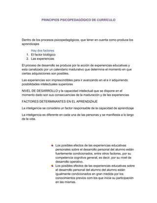 PRINCIPIOS PSICOPEDAGÓGICO DE CURRÍCULO 
Dentro de los procesos psicopedagógicos, que tener en cuenta como produce los aprendizajes 
Hay dos factores 
1. El factor biológico 
2. Las experiencias 
El proceso de desarrollo se produce por la acción de experiencias educativas y esta canalizado por un calendario madurativo que determina el momento en que ciertas adquisiciones son posibles. 
Las experiencias son imprescindibles para ir avanzando en el e ir adquiriendo posibilidades intelectuales superiores 
NIVEL DE DESARROLLO y la capacidad intelectual que se dispone en el momento dado son sus consecuencias de la maduración y de las experiencias 
FACTORES DETERMINANTES EN EL APRENDIZAJE 
La inteligencia se considera un factor responsable de la capacidad de aprendizaje 
La inteligencia es diferente en cada una de las personas y se manifiesta a lo largo de la vida. 
Los posibles efectos de las experiencias educativas personales sobre el desarrollo personal del alumno están fuertemente condicionados, entre otros factores, por su competencia cognitiva general, es decir, por su nivel de desarrollo operativo. 
Los posibles efectos de las experiencias educativas sobre el desarrollo personal del alumno del alumno están igualmente condicionados en gran medida por los conocimientos previos com los que inicia su participación en las mismas.  